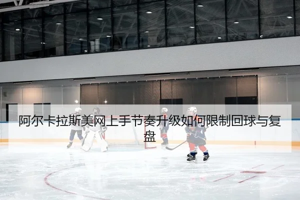 阿尔卡拉斯美网上手节奏升级如何限制回球与复盘